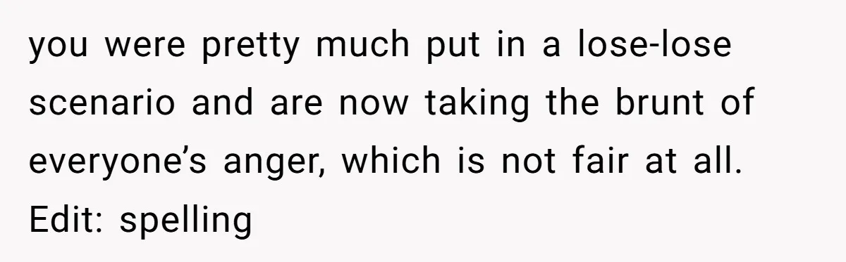 you were pretty much put in a lose-lose scenario and are now taking the brunt of everyone’s anger, which is not fair at all. Edit: spelling