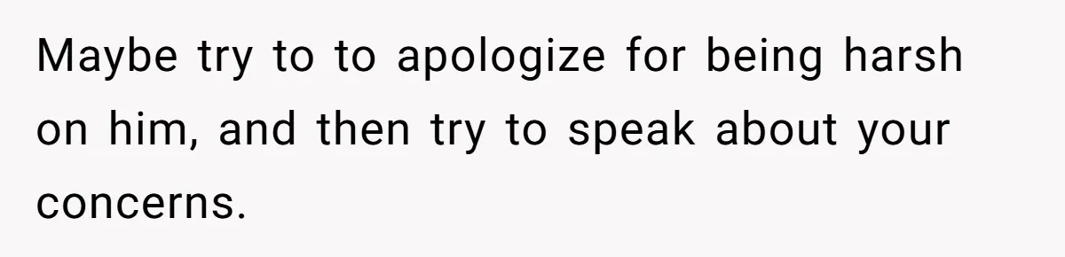 Maybe try to to apologize for being harsh on him, and then try to speak about your concerns.