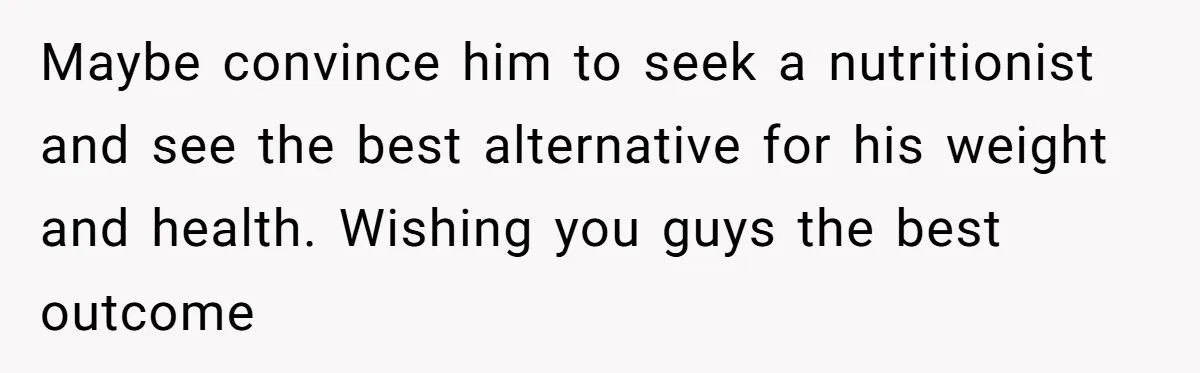 Maybe convince him to seek a nutritionist and see the best alternative for his weight and health. Wishing you guys the best outcome