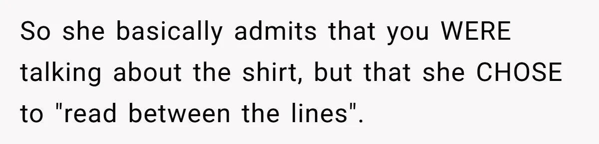 So she basically admits that you WERE talking about the shirt, but that she CHOSE to "read between the lines".