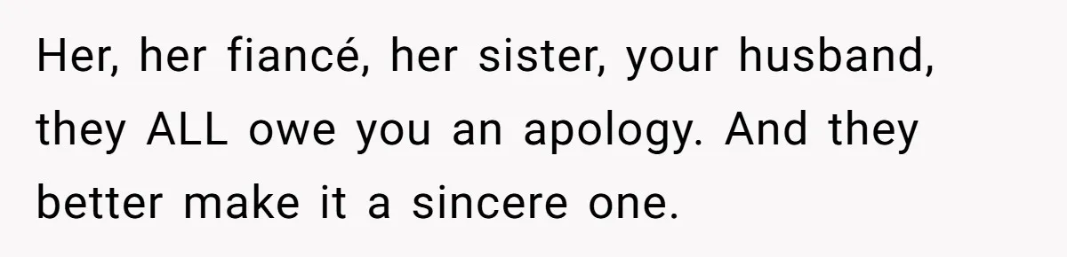Her, her fiancé, her sister, your husband, they ALL owe you an apology. And they better make it a sincere one.