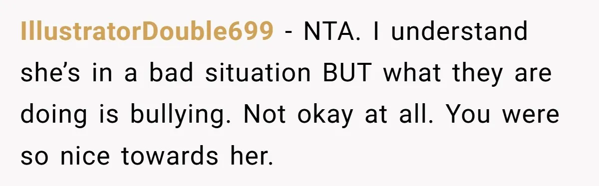 IllustratorDouble699 − NTA. I understand she’s in a bad situation BUT what they are doing is bullying. Not okay at all. You were so nice towards her.