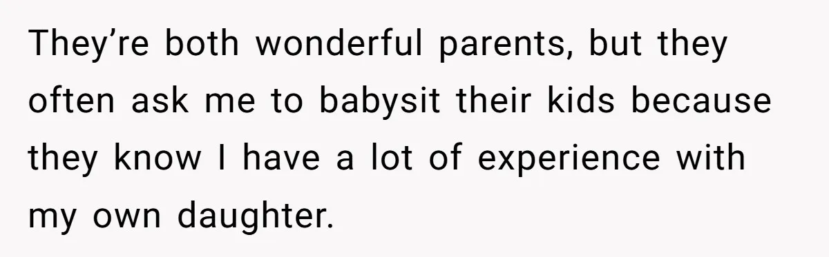 They’re both wonderful parents, but they often ask me to babysit their kids because they know I have a lot of experience with my own daughter.