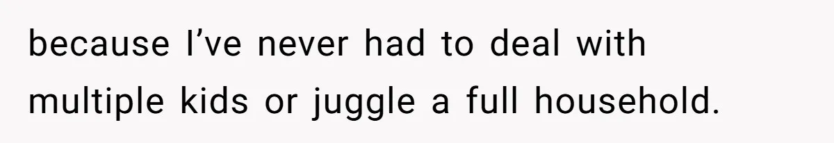 because I’ve never had to deal with multiple kids or juggle a full household.