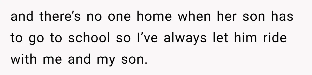 and there’s no one home when her son has to go to school so I’ve always let him ride with me and my son.