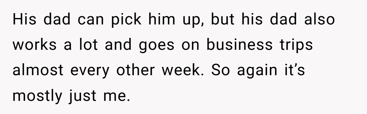 His dad can pick him up, but his dad also works a lot and goes on business trips almost every other week. So again it’s mostly just me.