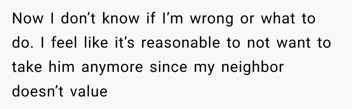 Now I don’t know if I’m wrong or what to do. I feel like it’s reasonable to not want to take him anymore since my neighbor doesn’t value
