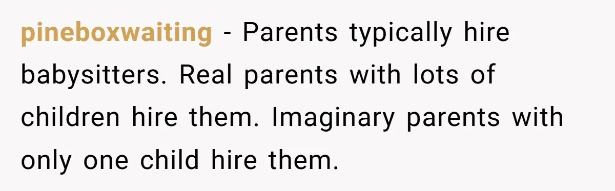 pineboxwaiting − Parents typically hire babysitters. Real parents with lots of children hire them. Imaginary parents with only one child hire them.