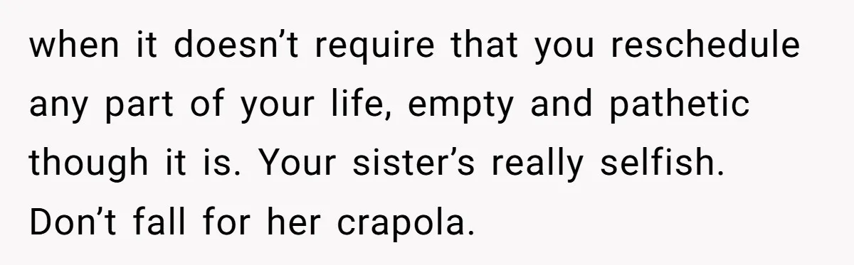 when it doesn’t require that you reschedule any part of your life, empty and pathetic though it is. Your sister’s really selfish. Don’t fall for her crapola.
