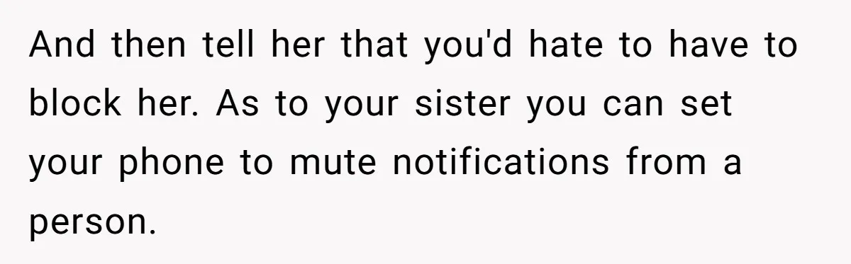 And then tell her that you'd hate to have to block her. As to your sister you can set your phone to mute notifications from a person.