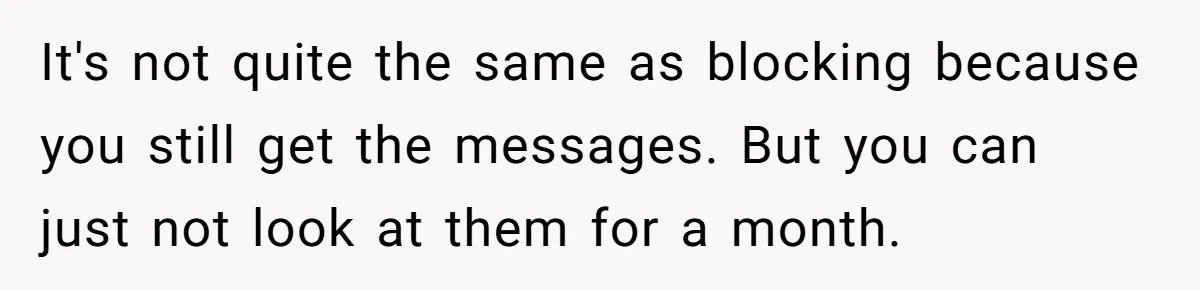 It's not quite the same as blocking because you still get the messages. But you can just not look at them for a month.
