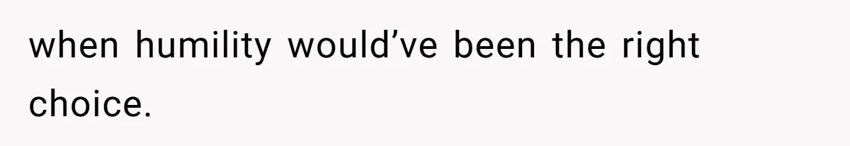 when humility would’ve been the right choice.