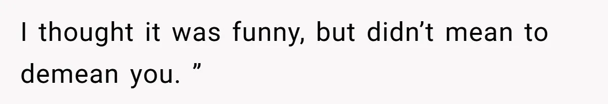 I thought it was funny, but didn’t mean to demean you. ”