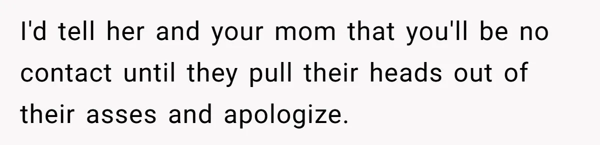 I'd tell her and your mom that you'll be no contact until they pull their heads out of their asses and apologize.