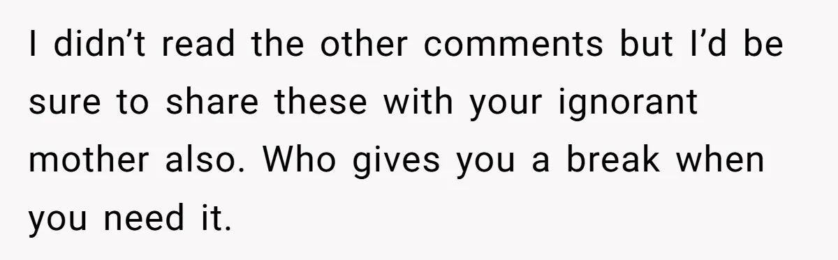 I didn’t read the other comments but I’d be sure to share these with your ignorant mother also. Who gives you a break when you need it.