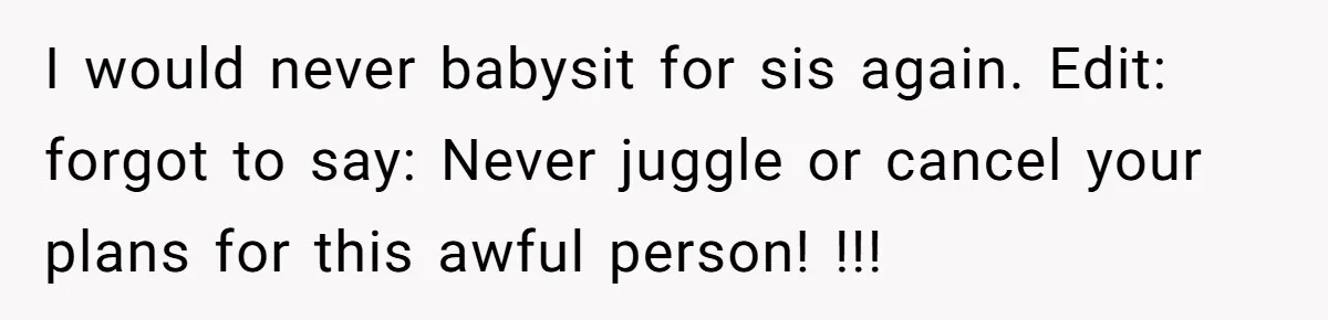 I would never babysit for sis again. Edit: forgot to say: Never juggle or cancel your plans for this awful person! !!!