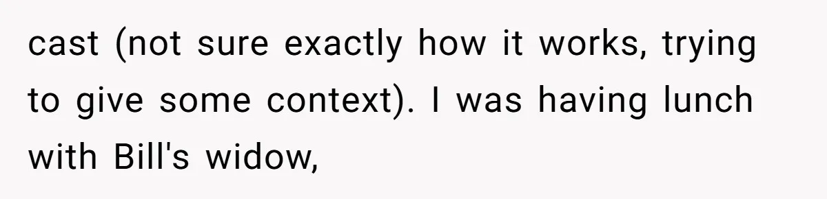 cast (not sure exactly how it works, trying to give some context). I was having lunch with Bill's widow,