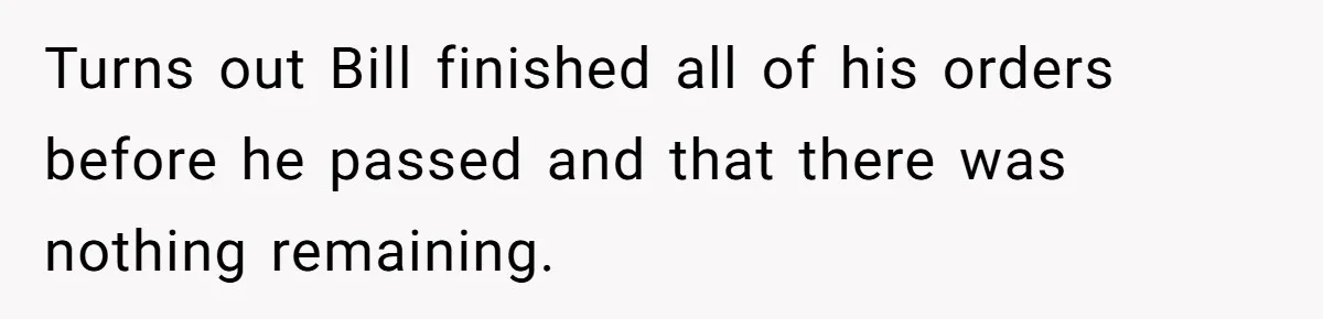 Turns out Bill finished all of his orders before he passed and that there was nothing remaining.