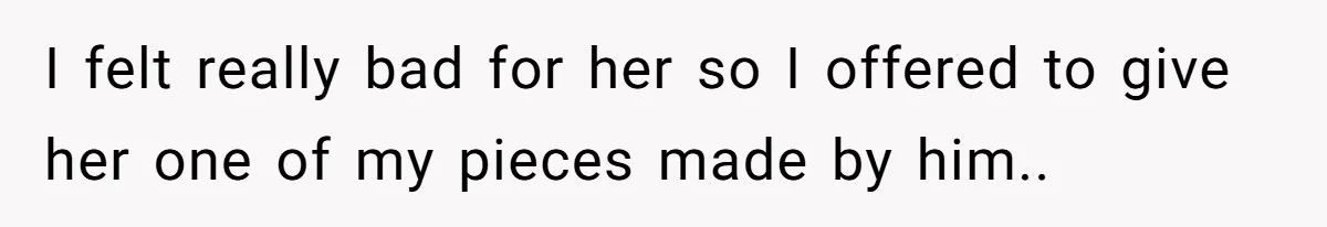 I felt really bad for her so I offered to give her one of my pieces made by him.. ​