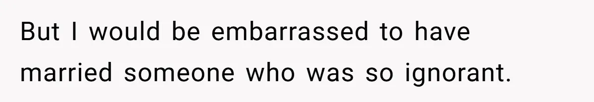 But I would be embarrassed to have married someone who was so ignorant.