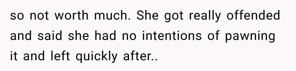so not worth much. She got really offended and said she had no intentions of pawning it and left quickly after.. ​