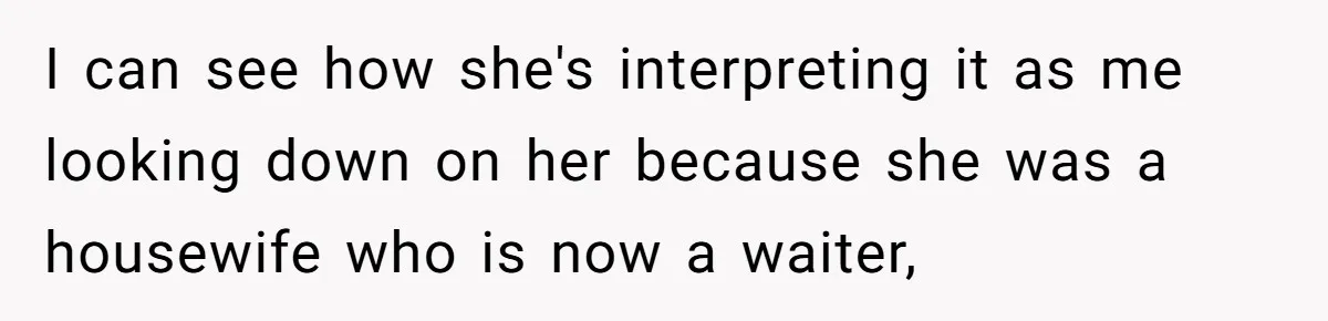 I can see how she's interpreting it as me looking down on her because she was a housewife who is now a waiter,