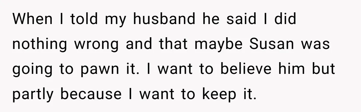 When I told my husband he said I did nothing wrong and that maybe Susan was going to pawn it. I want to believe him but partly because I want...
