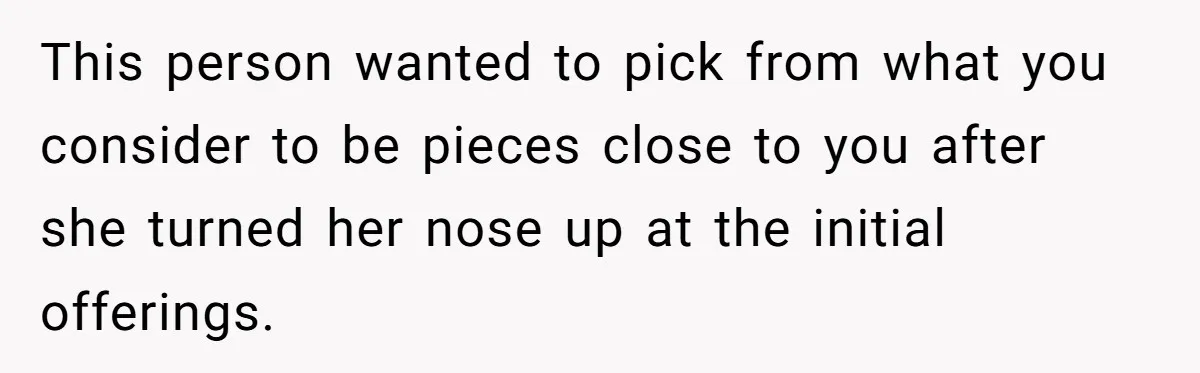 This person wanted to pick from what you consider to be pieces close to you after she turned her nose up at the initial offerings.