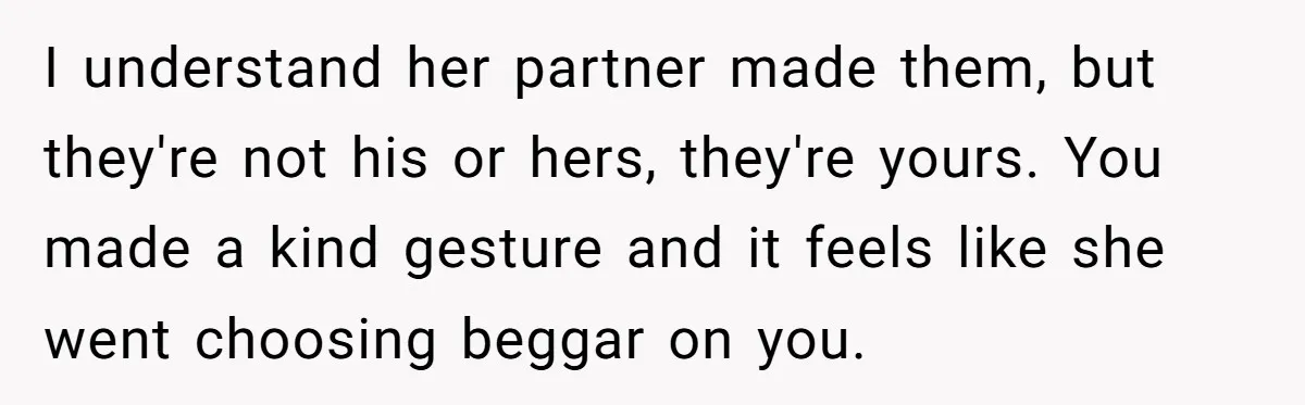I understand her partner made them, but they're not his or hers, they're yours. You made a kind gesture and it feels like she went choosing beggar on you.