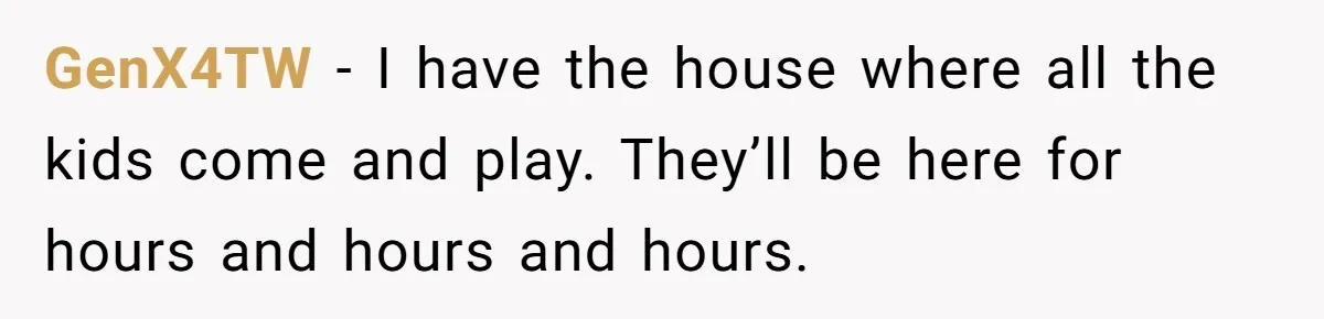GenX4TW − I have the house where all the kids come and play. They’ll be here for hours and hours and hours.