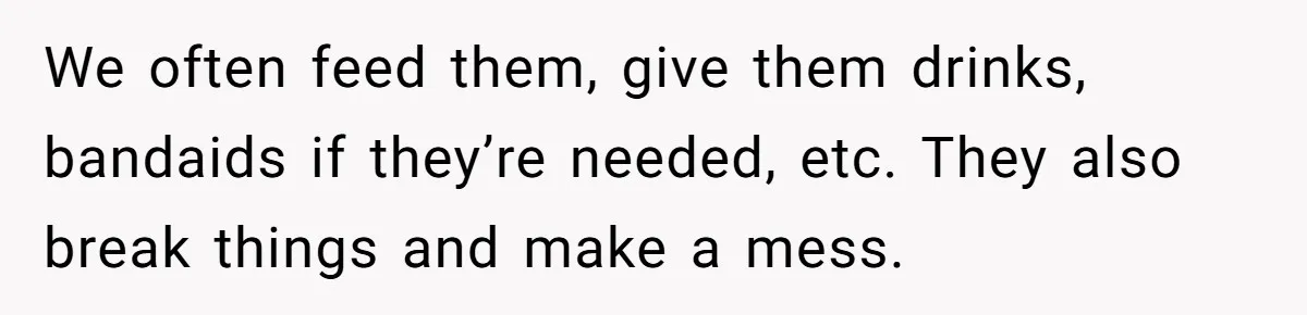 We often feed them, give them drinks, bandaids if they’re needed, etc. They also break things and make a mess.