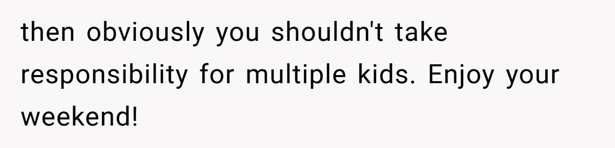 then obviously you shouldn't take responsibility for multiple kids. Enjoy your weekend!