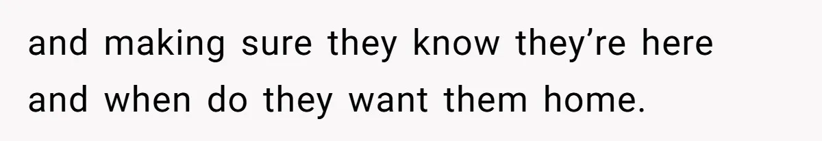 and making sure they know they’re here and when do they want them home.