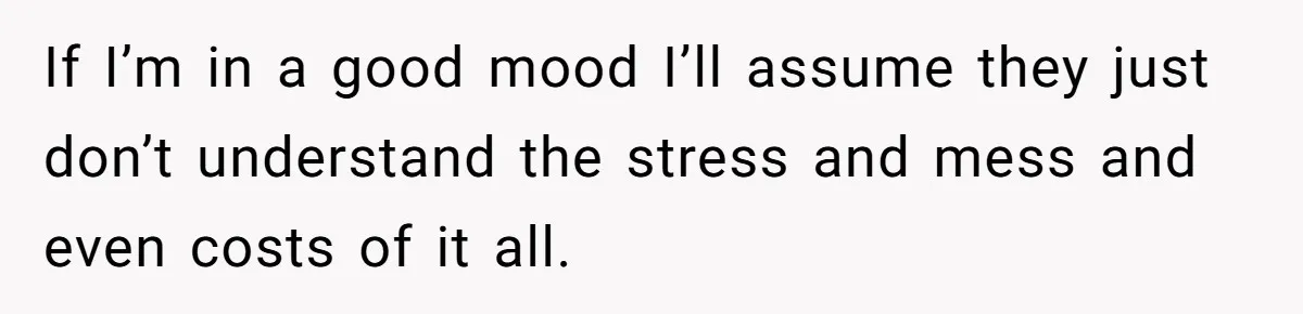 If I’m in a good mood I’ll assume they just don’t understand the stress and mess and even costs of it all.