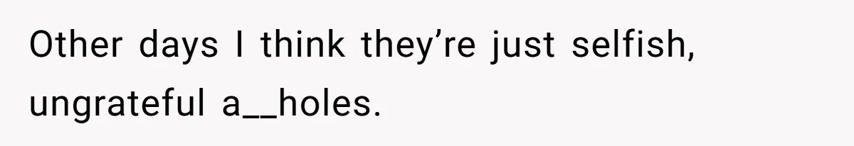 Other days I think they’re just selfish, ungrateful a__holes.