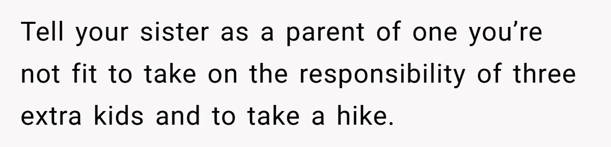 Tell your sister as a parent of one you’re not fit to take on the responsibility of three extra kids and to take a hike.