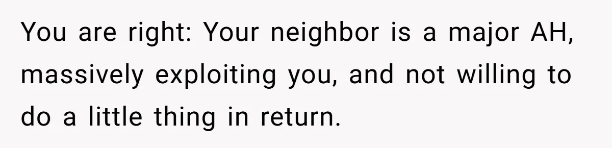 You are right: Your neighbor is a major AH, massively exploiting you, and not willing to do a little thing in return.