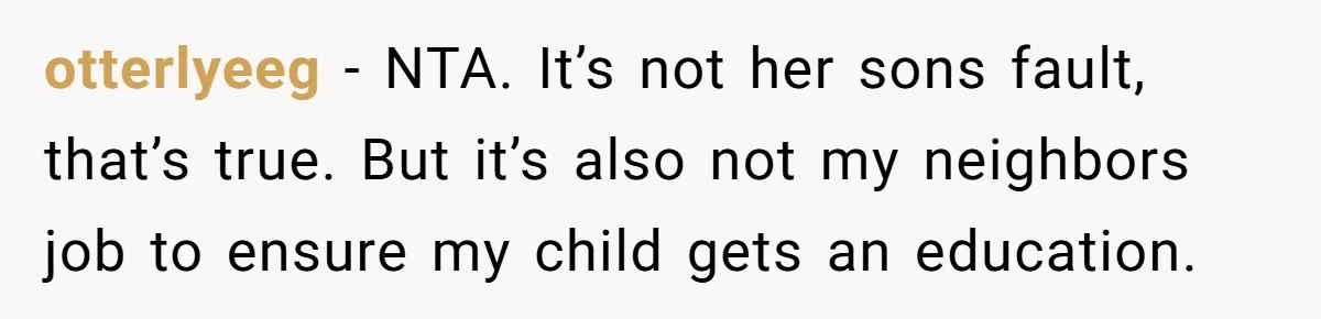otterlyeeg − NTA. It’s not her sons fault, that’s true. But it’s also not my neighbors job to ensure my child gets an education.