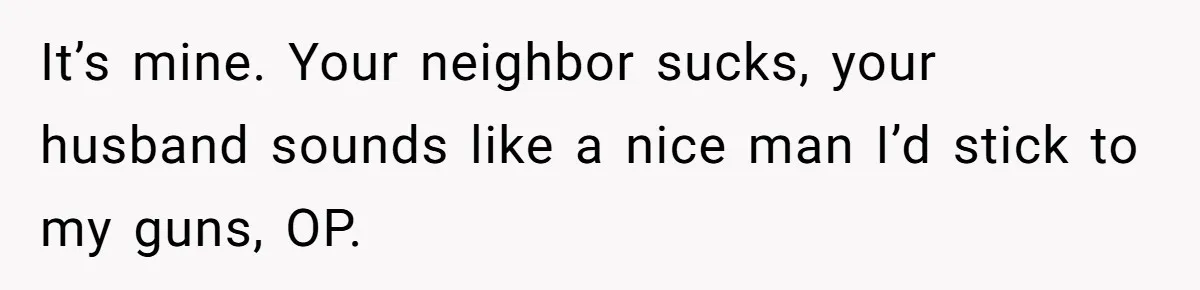 It’s mine. Your neighbor sucks, your husband sounds like a nice man I’d stick to my guns, OP.