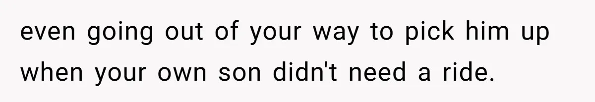 even going out of your way to pick him up when your own son didn't need a ride.