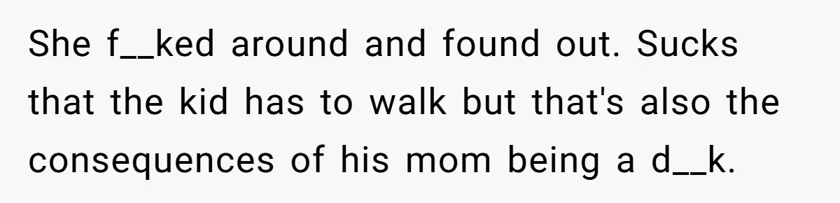 She f__ked around and found out. Sucks that the kid has to walk but that's also the consequences of his mom being a d__k.