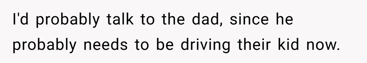 I'd probably talk to the dad, since he probably needs to be driving their kid now.