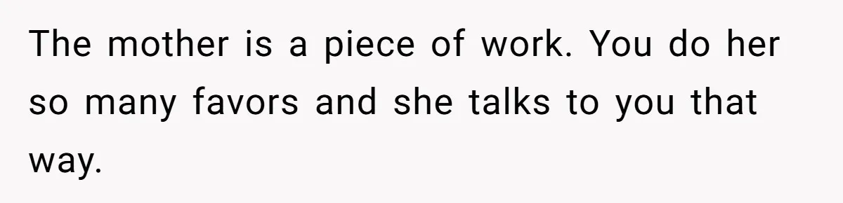 The mother is a piece of work. You do her so many favors and she talks to you that way.