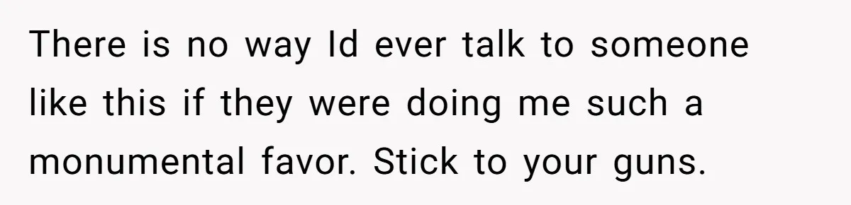 There is no way Id ever talk to someone like this if they were doing me such a monumental favor. Stick to your guns.