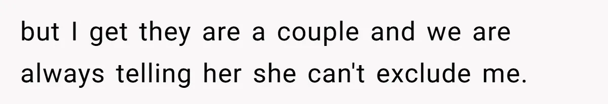 but I get they are a couple and we are always telling her she can't exclude me.