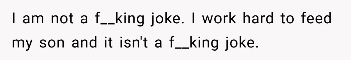 I am not a f__king joke. I work hard to feed my son and it isn't a f__king joke.