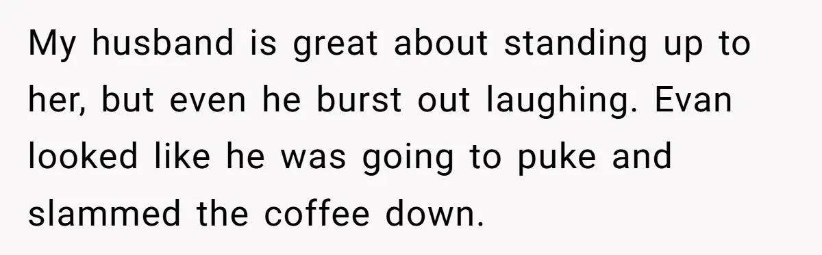 My husband is great about standing up to her, but even he burst out laughing. Evan looked like he was going to puke and slammed the coffee down.