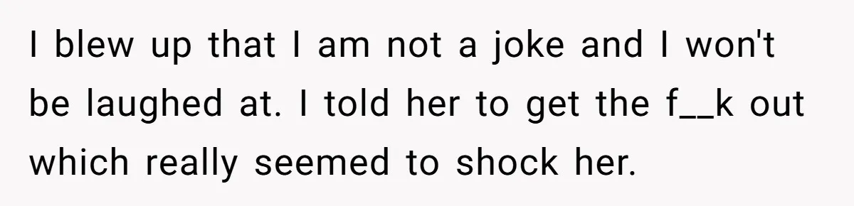 I blew up that I am not a joke and I won't be laughed at. I told her to get the f__k out which really seemed to shock her.
