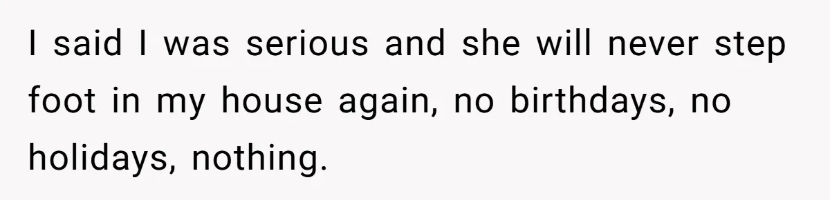 I said I was serious and she will never step foot in my house again, no birthdays, no holidays, nothing.
