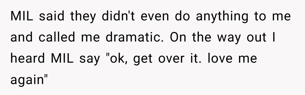 MIL said they didn't even do anything to me and called me dramatic. On the way out I heard MIL say "ok, get over it. love me again"